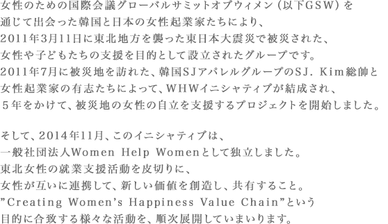 女性のための国際会議グローバルサミットオブウィメン（以下GSW）を通じて出会った韓国と日本の女性起業家たちにより、2011年3月11日に東北地方を襲った東日本大震災で被災された、女性や子どもたちの支援を目的として設立されたグループです。2011年7月に被災地を訪れた、韓国SJアパレルグループのSJ. Kim総帥と女性起業家の有志たちによって、WHWイニシャティブが結成され、５年をかけて、被災地の女性の自立を支援するプロジェクトを開始しました。そして、2014年11月、このイニシャティブは、一般社団法人Women Help Womenとして独立しました。東北女性の就業支援活動を皮切りに、女性が互いに連携して、新しい価値を創造し、共有すること。”Creating Women’s Happiness Value Chain”という目的に合致する様々な活動を、順次展開していまいります。